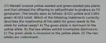 17) Mendel crossed yellow-seeded and green-seeded pea plants and then allowed the offspring to self-pollinate to produce an F2 generation. The results were as follows: 6,022 yellow and 2,001 green (8,023 total). Which of the following statements correctly describes the relationship of the allele for green seeds to the allele for yellow seeds? A) The green allele is dominant to the yellow allele. B) The two alleles exhibit incomplete dominance. C) The green allele is recessive to the yellow allele. D) The two alleles are codominant.