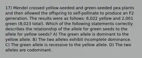 17) Mendel crossed yellow-seeded and green-seeded pea plants and then allowed the offspring to self-pollinate to produce an F2 generation. The results were as follows: 6,022 yellow and 2,001 green (8,023 total). Which of the following statements correctly describes the relationship of the allele for green seeds to the allele for yellow seeds? A) The green allele is dominant to the yellow allele. B) The two alleles exhibit incomplete dominance. C) The green allele is recessive to the yellow allele. D) The two alleles are codominant.