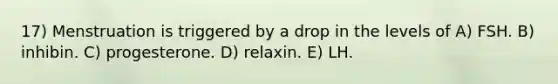 17) Menstruation is triggered by a drop in the levels of A) FSH. B) inhibin. C) progesterone. D) relaxin. E) LH.