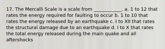 17. The Mercalli Scale is a scale from ____________. a. 1 to 12 that rates the energy required for faulting to occur b. 1 to 10 that rates the energy released by an earthquake c. I to XII that rates the structural damage due to an earthquake d. I to X that rates the total energy released during the main quake and all aftershocks