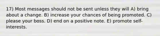 17) Most messages should not be sent unless they will A) bring about a change. B) increase your chances of being promoted. C) please your boss. D) end on a positive note. E) promote self-interests.