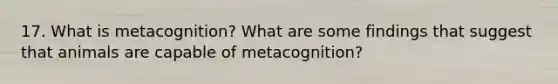 17. What is metacognition? What are some findings that suggest that animals are capable of metacognition?