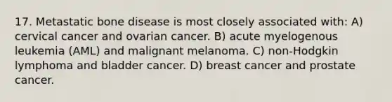 17. Metastatic bone disease is most closely associated with: A) cervical cancer and ovarian cancer. B) acute myelogenous leukemia (AML) and malignant melanoma. C) non-Hodgkin lymphoma and bladder cancer. D) breast cancer and prostate cancer.