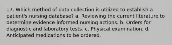 17. Which method of data collection is utilized to establish a patient's nursing database? a. Reviewing the current literature to determine evidence-informed nursing actions. b. Orders for diagnostic and laboratory tests. c. Physical examination. d. Anticipated medications to be ordered.