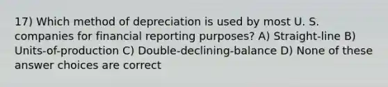 17) Which method of depreciation is used by most U. S. companies for financial reporting purposes? A) Straight-line B) Units-of-production C) Double-declining-balance D) None of these answer choices are correct