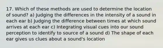 17. Which of these methods are used to determine the location of sound? a) Judging the differences in the intensity of a sound in each ear b) Judging the difference between times at which sound arrives at each ear c) Integrating visual cues into our sound perception to identify to source of a sound d) The shape of each ear gives us clues about a sound's location