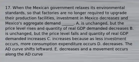 17. When the Mexican government relaxes its environmental standards, so that factories are no longer required to upgrade their production facilities, investment in Mexico decreases and Mexico's aggregate demand ______. A. is unchanged, but the price level rises and quantity of real GDP demanded decreases B. is unchanged, but the price level falls and quantity of real GDP demanded increases C. increases because as less investment occurs, more consumption expenditure occurs D. decreases. The AD curve shifts leftward. E. decreases and a movement occurs along the AD curve