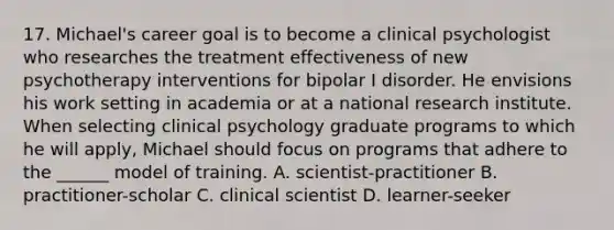 17. Michael's career goal is to become a clinical psychologist who researches the treatment effectiveness of new psychotherapy interventions for bipolar I disorder. He envisions his work setting in academia or at a national research institute. When selecting clinical psychology graduate programs to which he will apply, Michael should focus on programs that adhere to the ______ model of training. A. scientist-practitioner B. practitioner-scholar C. clinical scientist D. learner-seeker