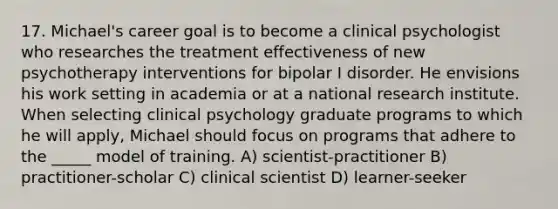 17. Michael's career goal is to become a clinical psychologist who researches the treatment effectiveness of new psychotherapy interventions for bipolar I disorder. He envisions his work setting in academia or at a national research institute. When selecting clinical psychology graduate programs to which he will apply, Michael should focus on programs that adhere to the _____ model of training. A) scientist-practitioner B) practitioner-scholar C) clinical scientist D) learner-seeker