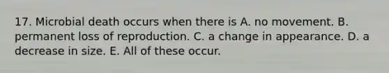 17. Microbial death occurs when there is A. no movement. B. permanent loss of reproduction. C. a change in appearance. D. a decrease in size. E. All of these occur.