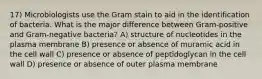 17) Microbiologists use the Gram stain to aid in the identification of bacteria. What is the major difference between Gram-positive and Gram-negative bacteria? A) structure of nucleotides in the plasma membrane B) presence or absence of muramic acid in the cell wall C) presence or absence of peptidoglycan in the cell wall D) presence or absence of outer plasma membrane