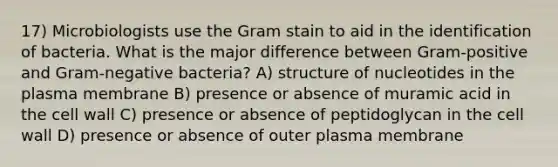 17) Microbiologists use the Gram stain to aid in the identification of bacteria. What is the major difference between Gram-positive and Gram-negative bacteria? A) structure of nucleotides in the plasma membrane B) presence or absence of muramic acid in the cell wall C) presence or absence of peptidoglycan in the cell wall D) presence or absence of outer plasma membrane