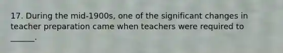 17. During the mid-1900s, one of the significant changes in teacher preparation came when teachers were required to ______.