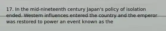 17. In the mid-nineteenth century Japan's policy of isolation ended. Western influences entered the country and the emperor was restored to power an event known as the