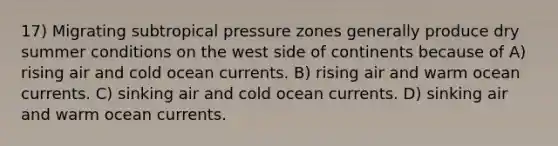 17) Migrating subtropical pressure zones generally produce dry summer conditions on the west side of continents because of A) rising air and cold ocean currents. B) rising air and warm ocean currents. C) sinking air and cold ocean currents. D) sinking air and warm ocean currents.