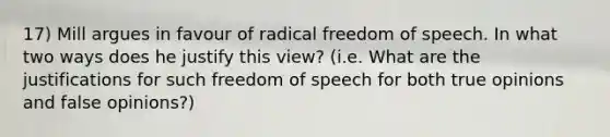 17) Mill argues in favour of radical freedom of speech. In what two ways does he justify this view? (i.e. What are the justifications for such freedom of speech for both true opinions and false opinions?)