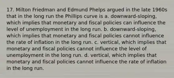 17. Milton Friedman and Edmund Phelps argued in the late 1960s that in the long run the Phillips curve is a. downward-sloping, which implies that monetary and fiscal policies can influence the level of unemployment in the long run. b. downward-sloping, which implies that monetary and fiscal policies cannot influence the rate of inflation in the long run. c. vertical, which implies that monetary and fiscal policies cannot influence the level of unemployment in the long run. d. vertical, which implies that monetary and fiscal policies cannot influence the rate of inflation in the long run.