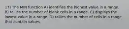 17) The MIN function A) identifies the highest value in a range. B) tallies the number of blank cells in a range. C) displays the lowest value in a range. D) tallies the number of cells in a range that contain values.