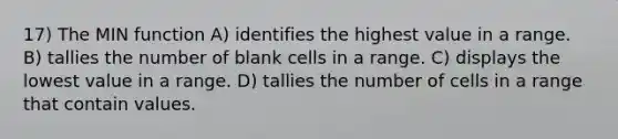 17) The MIN function A) identifies the highest value in a range. B) tallies the number of blank cells in a range. C) displays the lowest value in a range. D) tallies the number of cells in a range that contain values.