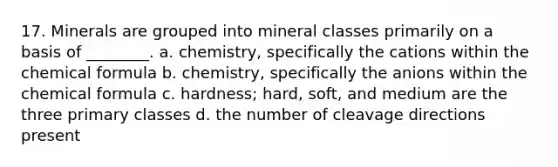 17. Minerals are grouped into mineral classes primarily on a basis of ________. a. chemistry, specifically the cations within the chemical formula b. chemistry, specifically the anions within the chemical formula c. hardness; hard, soft, and medium are the three primary classes d. the number of cleavage directions present