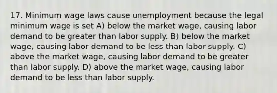 17. Minimum wage laws cause unemployment because the legal minimum wage is set A) below the market wage, causing labor demand to be greater than labor supply. B) below the market wage, causing labor demand to be less than labor supply. C) above the market wage, causing labor demand to be greater than labor supply. D) above the market wage, causing labor demand to be less than labor supply.