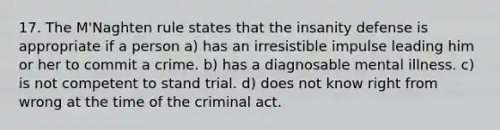 17. The M'Naghten rule states that the insanity defense is appropriate if a person a) has an irresistible impulse leading him or her to commit a crime. b) has a diagnosable mental illness. c) is not competent to stand trial. d) does not know right from wrong at the time of the criminal act.