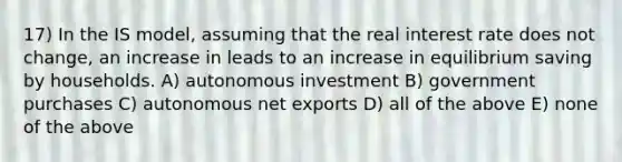 17) In the IS model, assuming that the real interest rate does not change, an increase in leads to an increase in equilibrium saving by households. A) autonomous investment B) government purchases C) autonomous net exports D) all of the above E) none of the above