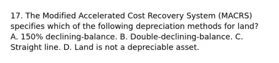 17. The Modified Accelerated Cost Recovery System (MACRS) specifies which of the following depreciation methods for land? A. 150% declining-balance. B. Double-declining-balance. C. Straight line. D. Land is not a depreciable asset.