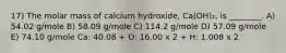 17) The molar mass of calcium hydroxide, Ca(OH)₂, is ________. A) 54.02 g/mole B) 58.09 g/mole C) 114.2 g/mole D) 57.09 g/mole E) 74.10 g/mole Ca: 40.08 + O: 16.00 x 2 + H: 1.008 x 2