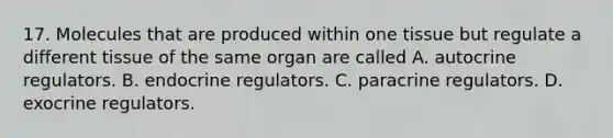 17. Molecules that are produced within one tissue but regulate a different tissue of the same organ are called A. autocrine regulators. B. endocrine regulators. C. paracrine regulators. D. exocrine regulators.