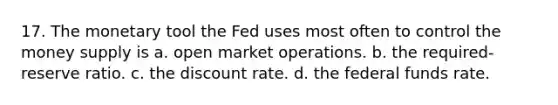 17. The monetary tool the Fed uses most often to control the money supply is a. open market operations. b. the required-reserve ratio. c. the discount rate. d. the federal funds rate.