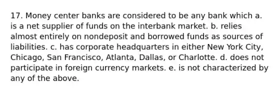 17. Money center banks are considered to be any bank which a. is a net supplier of funds on the interbank market. b. relies almost entirely on nondeposit and borrowed funds as sources of liabilities. c. has corporate headquarters in either New York City, Chicago, San Francisco, Atlanta, Dallas, or Charlotte. d. does not participate in foreign currency markets. e. is not characterized by any of the above.