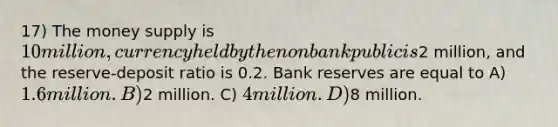 17) The money supply is 10 million, currency held by the nonbank public is2 million, and the reserve-deposit ratio is 0.2. Bank reserves are equal to A) 1.6 million. B)2 million. C) 4 million. D)8 million.