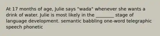 At 17 months of age, Julie says "wada" whenever she wants a drink of water. Julie is most likely in the ________ stage of language development. semantic babbling one-word telegraphic speech phonetic