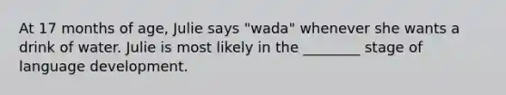 At 17 months of age, Julie says "wada" whenever she wants a drink of water. Julie is most likely in the ________ stage of language development.