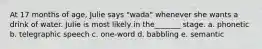 At 17 months of age, Julie says "wada" whenever she wants a drink of water. Julie is most likely in the_______ stage. a. phonetic b. telegraphic speech c. one-word d. babbling e. semantic