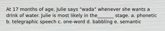 At 17 months of age, Julie says "wada" whenever she wants a drink of water. Julie is most likely in the_______ stage. a. phonetic b. telegraphic speech c. one-word d. babbling e. semantic