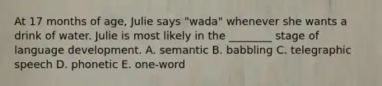 At 17 months of age, Julie says "wada" whenever she wants a drink of water. Julie is most likely in the ________ stage of language development. A. semantic B. babbling C. telegraphic speech D. phonetic E. one-word