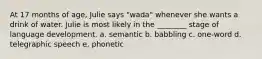 At 17 months of age, Julie says "wada" whenever she wants a drink of water. Julie is most likely in the ________ stage of language development. a. semantic b. babbling c. one-word d. telegraphic speech e. phonetic