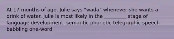 At 17 months of age, Julie says "wada" whenever she wants a drink of water. Julie is most likely in the _________ stage of language development. semantic phonetic telegraphic speech babbling one-word