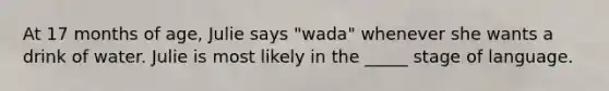 At 17 months of age, Julie says "wada" whenever she wants a drink of water. Julie is most likely in the _____ stage of language.