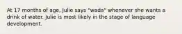 At 17 months of age, Julie says "wada" whenever she wants a drink of water. Julie is most likely in the stage of language development.
