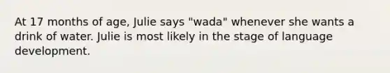 At 17 months of age, Julie says "wada" whenever she wants a drink of water. Julie is most likely in the stage of language development.