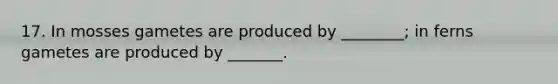 17. In mosses gametes are produced by ________; in ferns gametes are produced by _______.