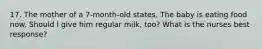 17. The mother of a 7-month-old states, The baby is eating food now. Should I give him regular milk, too? What is the nurses best response?