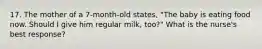 17. The mother of a 7-month-old states, "The baby is eating food now. Should I give him regular milk, too?" What is the nurse's best response?