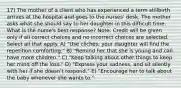 17) The mother of a client who has experienced a term stillbirth arrives at the hospital and goes to the nurses' desk. The mother asks what she should say to her daughter in this difficult time. What is the nurse's best response? Note: Credit will be given only if all correct choices and no incorrect choices are selected. Select all that apply. A) "Use clichés; your daughter will find the repetition comforting." B) "Remind her that she is young and can have more children." C) "Keep talking about other things to keep her mind off the loss." D) "Express your sadness, and sit silently with her if she doesn't respond." E) "Encourage her to talk about the baby whenever she wants to."