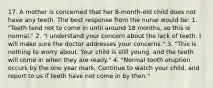 17. A mother is concerned that her 8-month-old child does not have any teeth. The best response from the nurse would be: 1. "Teeth tend not to come in until around 18 months, so this is normal." 2. "I understand your concern about the lack of teeth. I will make sure the doctor addresses your concerns." 3. "This is nothing to worry about. Your child is still young, and the teeth will come in when they are ready." 4. "Normal tooth eruption occurs by the one year mark. Continue to watch your child, and report to us if teeth have not come in by then."