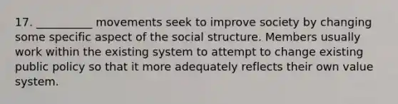 17. __________ movements seek to improve society by changing some specific aspect of the social structure. Members usually work within the existing system to attempt to change existing public policy so that it more adequately reflects their own value system.