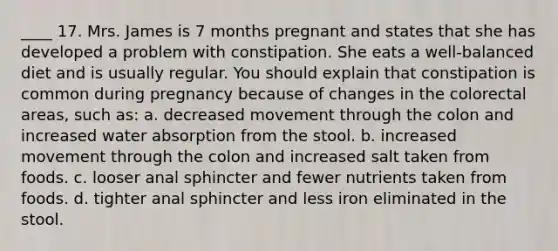 ____ 17. Mrs. James is 7 months pregnant and states that she has developed a problem with constipation. She eats a well-balanced diet and is usually regular. You should explain that constipation is common during pregnancy because of changes in the colorectal areas, such as: a. decreased movement through the colon and increased water absorption from the stool. b. increased movement through the colon and increased salt taken from foods. c. looser anal sphincter and fewer nutrients taken from foods. d. tighter anal sphincter and less iron eliminated in the stool.